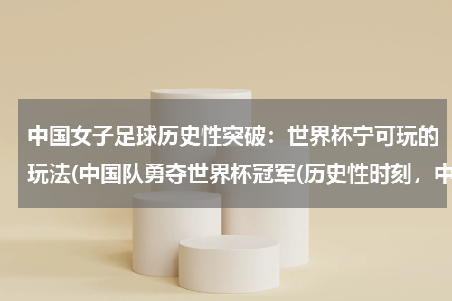中国女子足球历史性突破：世界杯宁可玩的玩法(中国队勇夺世界杯冠军(历史性时刻，中国足球迎来新篇章！))