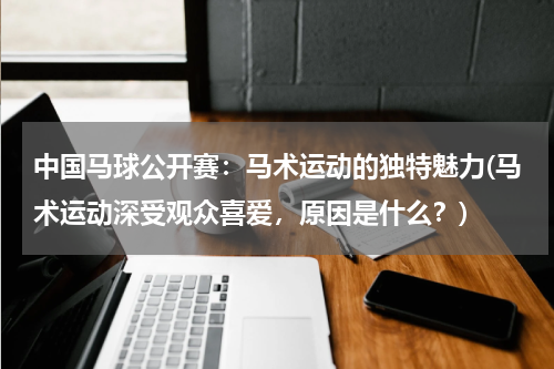 中国马球公开赛：马术运动的独特魅力(马术运动深受观众喜爱，原因是什么？)