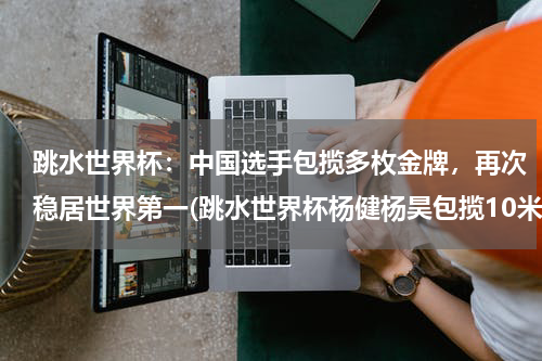 跳水世界杯：中国选手包揽多枚金牌，再次稳居世界第一(跳水世界杯杨健杨昊包揽10米台冠亚军，中国队的战绩如何？)