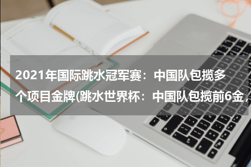 2021年国际跳水冠军赛：中国队包揽多个项目金牌(跳水世界杯：中国队包揽前6金，谁的贡献比较大？)