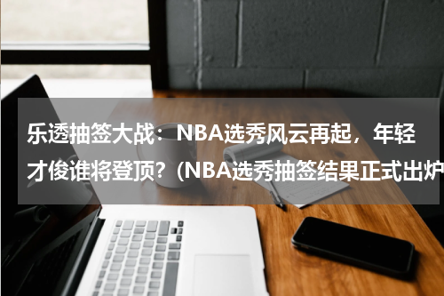 乐透抽签大战：NBA选秀风云再起，年轻才俊谁将登顶？(NBA选秀抽签结果正式出炉，乐透区都有哪些球队？)