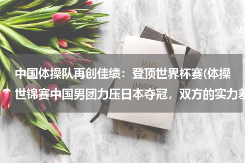 中国体操队再创佳绩：登顶世界杯赛(体操世锦赛中国男团力压日本夺冠，双方的实力差距有多大？)