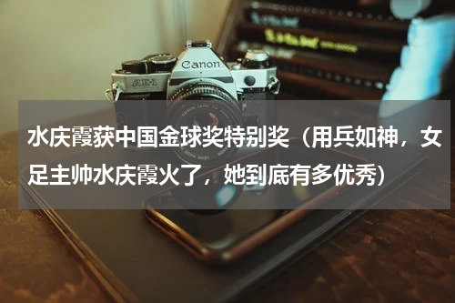 水庆霞获中国金球奖特别奖（用兵如神，女足主帅水庆霞火了，她到底有多优秀）