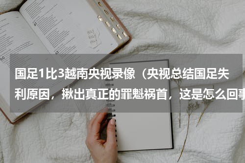 国足1比3越南央视录像（央视总结国足失利原因，揪出真正的罪魁祸首，这是怎么回事）