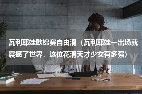 瓦利耶娃欧锦赛自由滑（瓦利耶娃一出场就震撼了世界，这位花滑天才少女有多强）
