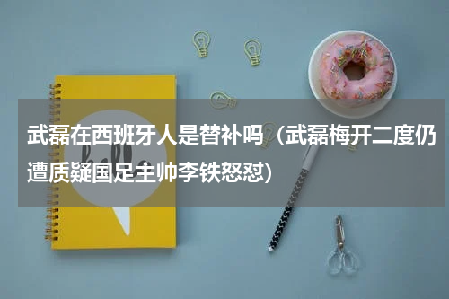 武磊在西班牙人是替补吗（武磊梅开二度仍遭质疑国足主帅李铁怒怼）