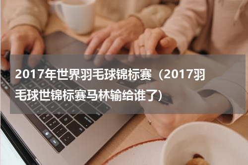 2017年世界羽毛球锦标赛（2017羽毛球世锦标赛马林输给谁了）