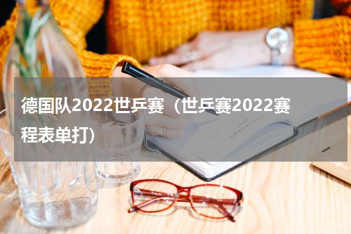 德国队2022世乒赛（世乒赛2022赛程表单打）