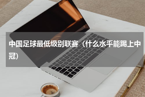 中国足球最低级别联赛（什么水平能踢上中冠）