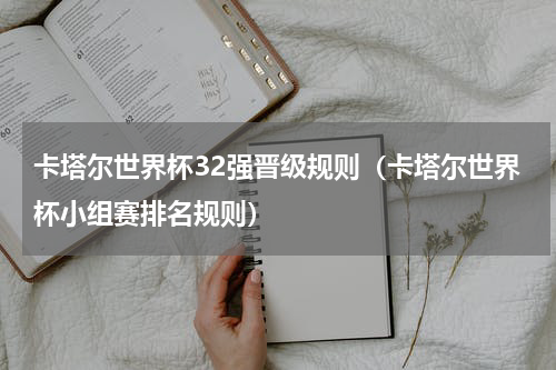 卡塔尔世界杯32强晋级规则（卡塔尔世界杯小组赛排名规则）