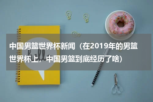 中国男篮世界杯新闻（在2019年的男篮世界杯上，中国男篮到底经历了啥）