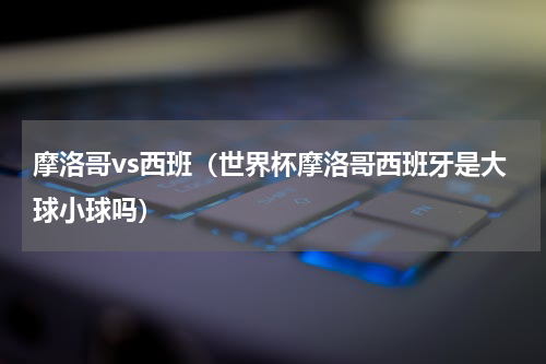 摩洛哥vs西班（世界杯摩洛哥西班牙是大球小球吗）