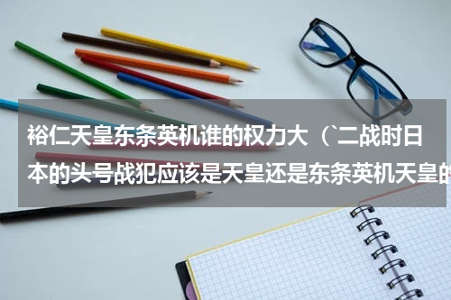 裕仁天皇东条英机谁的权力大（`二战时日本的头号战犯应该是天皇还是东条英机天皇的实权大还是东条的实权大）