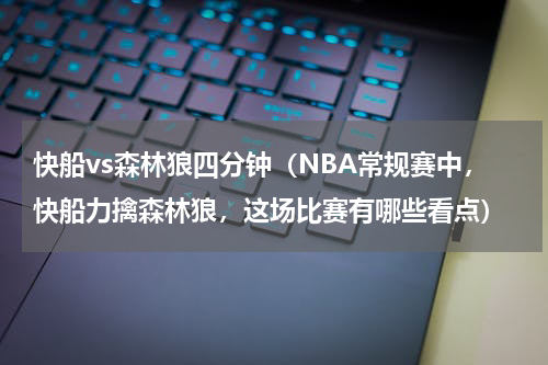 快船vs森林狼四分钟（NBA常规赛中，快船力擒森林狼，这场比赛有哪些看点）