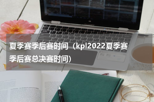 夏季赛季后赛时间（kpl2022夏季赛季后赛总决赛时间）
