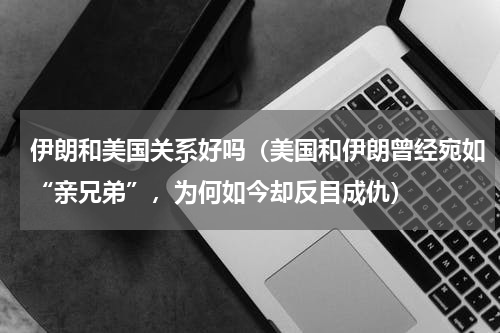 伊朗和美国关系好吗（美国和伊朗曾经宛如“亲兄弟”，为何如今却反目成仇）