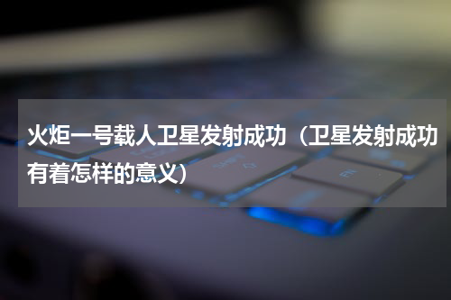 火炬一号载人卫星发射成功（卫星发射成功有着怎样的意义）