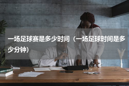 一场足球赛是多少时间（一场足球时间是多少分钟）