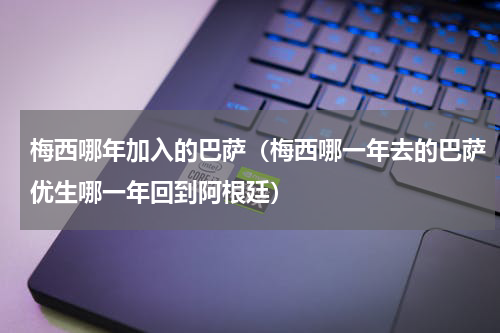 梅西哪年加入的巴萨（梅西哪一年去的巴萨优生哪一年回到阿根廷）