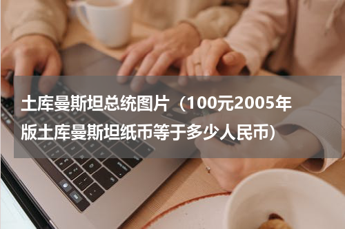 土库曼斯坦总统图片（100元2005年版土库曼斯坦纸币等于多少人民币）