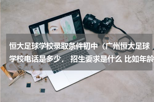 恒大足球学校录取条件初中（广州恒大足球学校电话是多少， 招生要求是什么 比如年龄什么的）