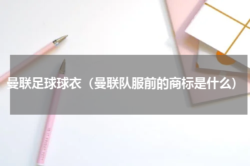曼联足球球衣（曼联队服前的商标是什么）
