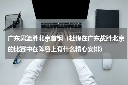 广东男篮胜北京首钢（杜锋在广东战胜北京的比赛中在阵容上有什么精心安排）