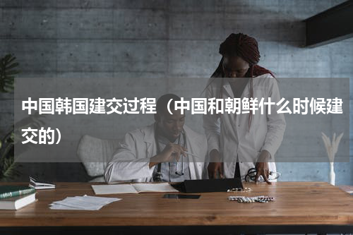 中国韩国建交过程（中国和朝鲜什么时候建交的）