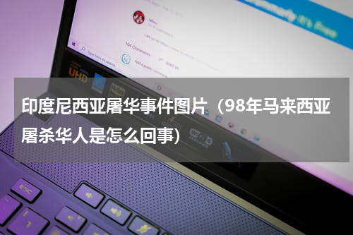 印度尼西亚屠华事件图片（98年马来西亚屠杀华人是怎么回事）