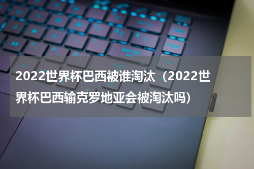 2022世界杯巴西被谁淘汰（2022世界杯巴西输克罗地亚会被淘汰吗）