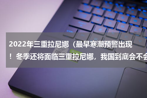 2022年三重拉尼娜（最早寒潮预警出现！冬季还将面临三重拉尼娜，我国到底会不会遭遇极寒呢）