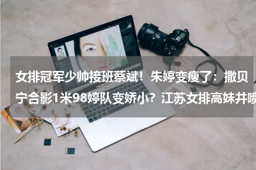 女排冠军少帅接班蔡斌！朱婷变瘦了：撒贝宁合影1米98婷队变娇小？江苏女排高妹井喷：将出2米球员，施海荣之女13岁身高1米85