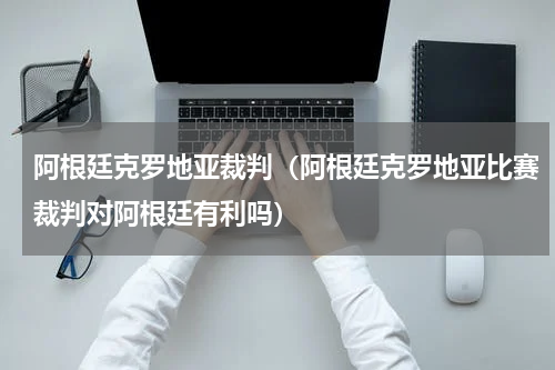阿根廷克罗地亚裁判（阿根廷克罗地亚比赛裁判对阿根廷有利吗）