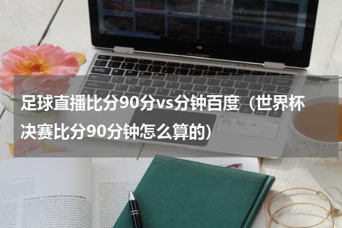 足球直播比分90分vs分钟百度（世界杯决赛比分90分钟怎么算的）