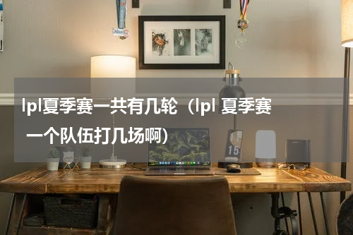 lpl夏季赛一共有几轮（lpl 夏季赛 一个队伍打几场啊）