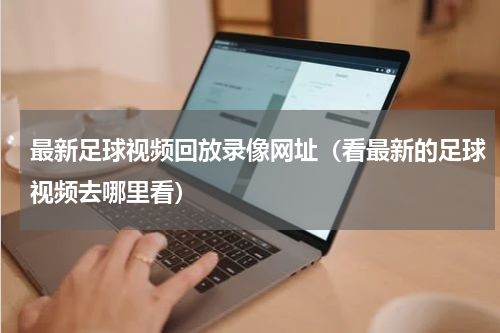 最新足球视频回放录像网址（看最新的足球视频去哪里看）