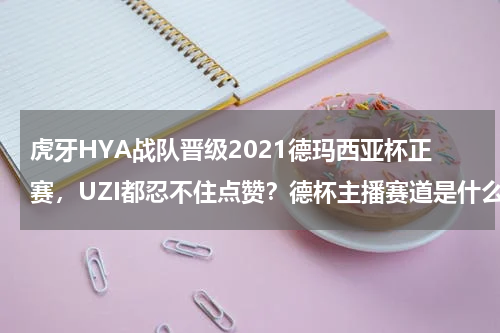 虎牙HYA战队晋级2021德玛西亚杯正赛，UZI都忍不住点赞？德杯主播赛道是什么意思