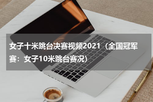 女子十米跳台决赛视频2021（全国冠军赛：女子10米跳台赛况）