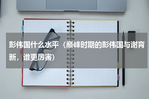 彭伟国什么水平（巅峰时期的彭伟国与谢育新，谁更厉害）