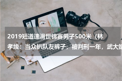 2019短道速滑世锦赛男子500米（林孝埈：当众扒队友裤子，被判刑一年，武大靖：让短道速滑干净些）