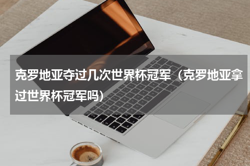 克罗地亚夺过几次世界杯冠军（克罗地亚拿过世界杯冠军吗）