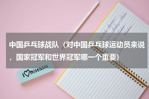 中国乒乓球战队（对中国乒乓球运动员来说，国家冠军和世界冠军哪一个重要）