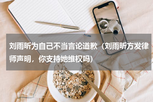刘雨昕为自己不当言论道歉（刘雨昕方发律师声明，你支持她维权吗）