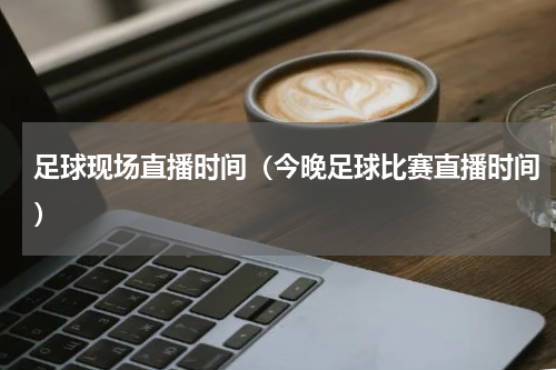 足球现场直播时间（今晚足球比赛直播时间）