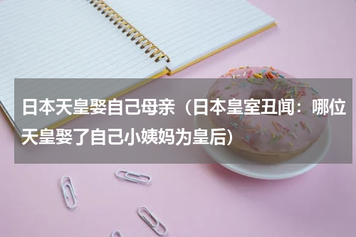 日本天皇娶自己母亲（日本皇室丑闻：哪位天皇娶了自己小姨妈为皇后）