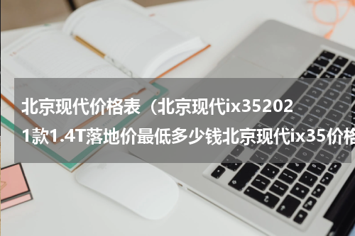 北京现代价格表（北京现代ix352021款1.4T落地价最低多少钱北京现代ix35价格）