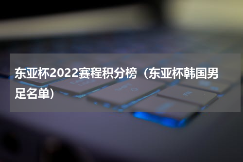 东亚杯2022赛程积分榜（东亚杯韩国男足名单）