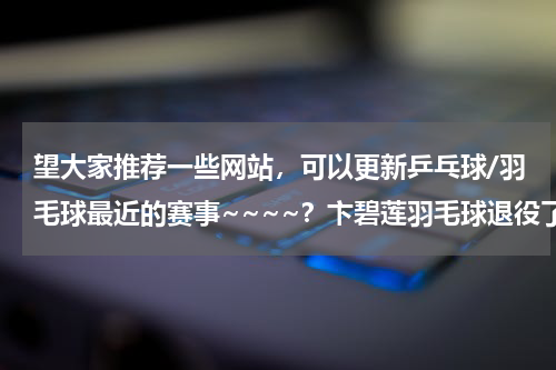 望大家推荐一些网站，可以更新乒乓球/羽毛球最近的赛事~~~~？卞碧莲羽毛球退役了吗