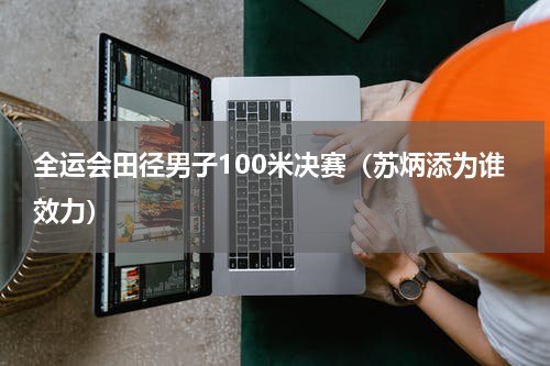 全运会田径男子100米决赛（苏炳添为谁效力）