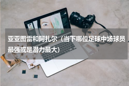 亚亚图雷和阿扎尔（当下哪位足球中场球员最强或是潜力最大）